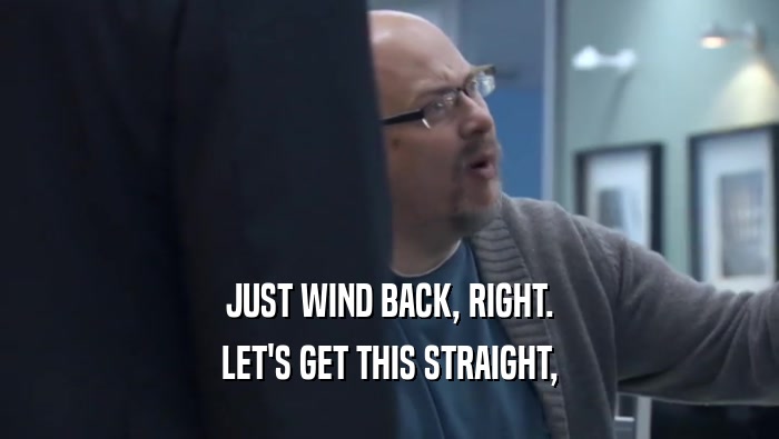 JUST WIND BACK, RIGHT. LET'S GET THIS STRAIGHT, LET'S GET THIS STRAIGHT,