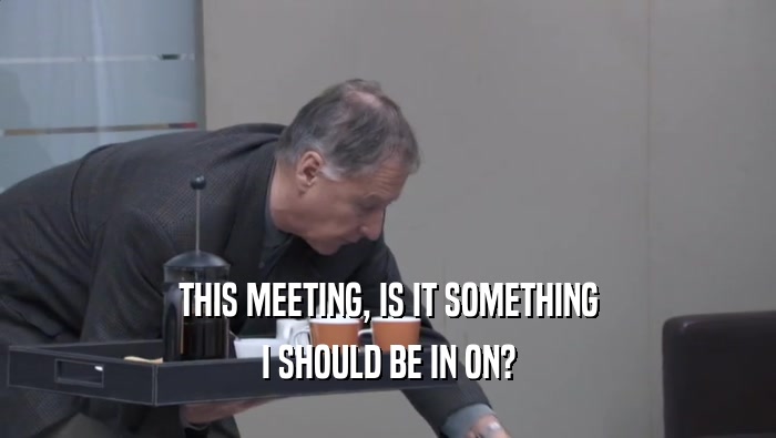 THIS MEETING, IS IT SOMETHING I SHOULD BE IN ON? 