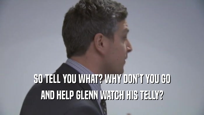 SO TELL YOU WHAT? WHY DON'T YOU GO AND HELP GLENN WATCH HIS TELLY? 
