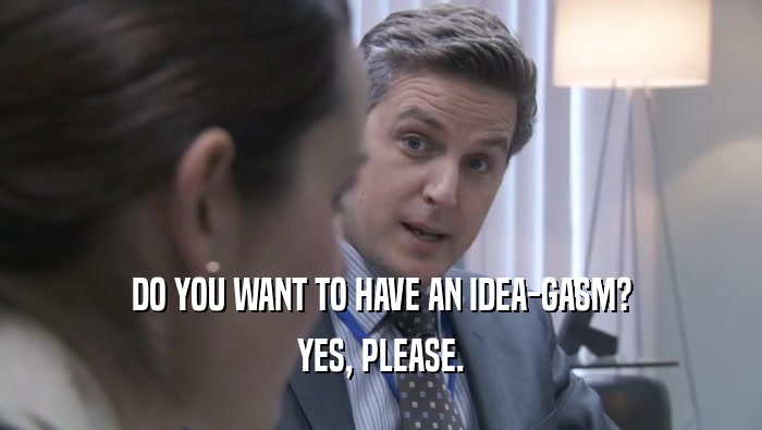 DO YOU WANT TO HAVE AN IDEA-GASM? YES, PLEASE. 