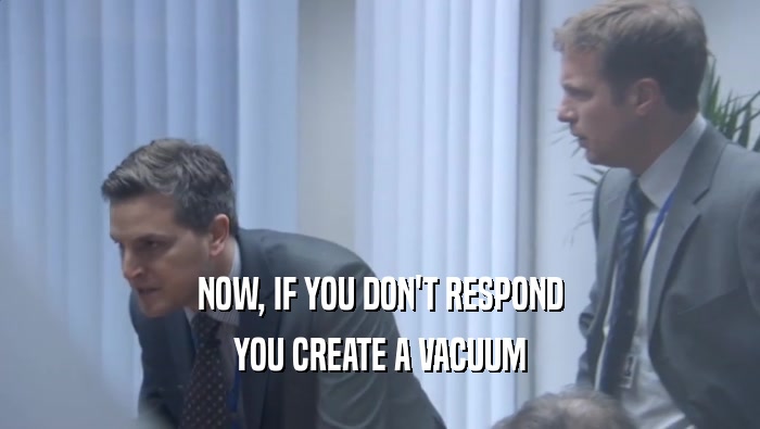NOW, IF YOU DON'T RESPOND
 YOU CREATE A VACUUM
 