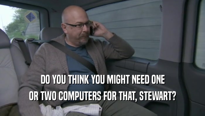 DO YOU THINK YOU MIGHT NEED ONE OR TWO COMPUTERS FOR THAT, STEWART? 