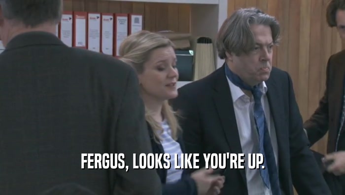 FERGUS, LOOKS LIKE YOU'RE UP.  
