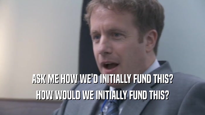 ASK ME HOW WE'D INITIALLY FUND THIS? HOW WOULD WE INITIALLY FUND THIS? HOW WOULD WE INITIALLY FUND THIS?