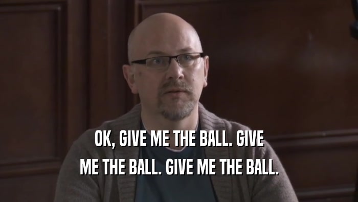 OK, GIVE ME THE BALL. GIVE ME THE BALL. GIVE ME THE BALL. 