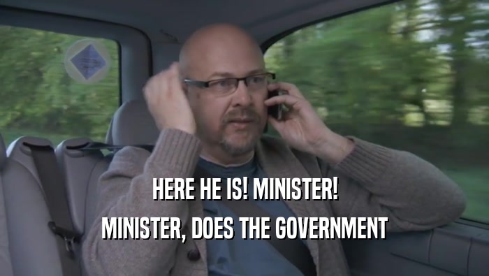 HERE HE IS! MINISTER!
 MINISTER, DOES THE GOVERNMENT
 MINISTER, DOES THE GOVERNMENT
