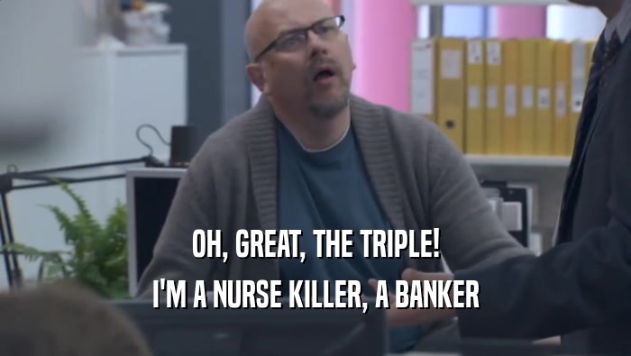 OH, GREAT, THE TRIPLE! I'M A NURSE KILLER, A BANKER I'M A NURSE KILLER, A BANKER