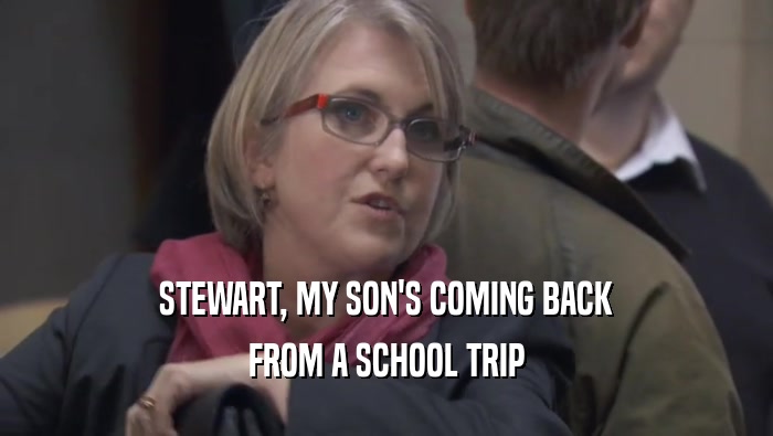 STEWART, MY SON'S COMING BACK FROM A SCHOOL TRIP 