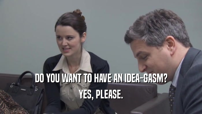 DO YOU WANT TO HAVE AN IDEA-GASM? YES, PLEASE. 