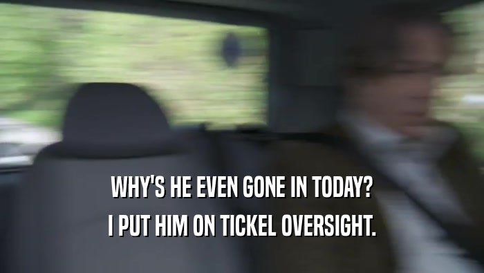 WHY'S HE EVEN GONE IN TODAY? I PUT HIM ON TICKEL OVERSIGHT. I PUT HIM ON TICKEL OVERSIGHT.