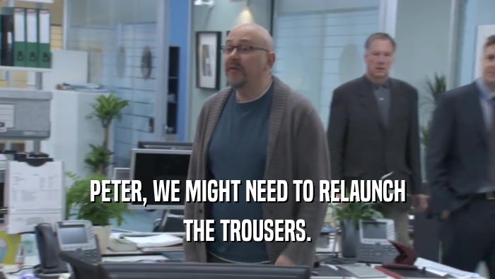 PETER, WE MIGHT NEED TO RELAUNCH THE TROUSERS. 
