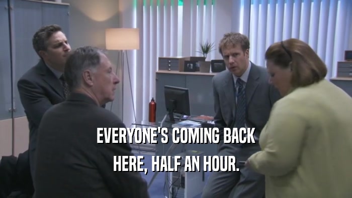 EVERYONE'S COMING BACK HERE, HALF AN HOUR. 