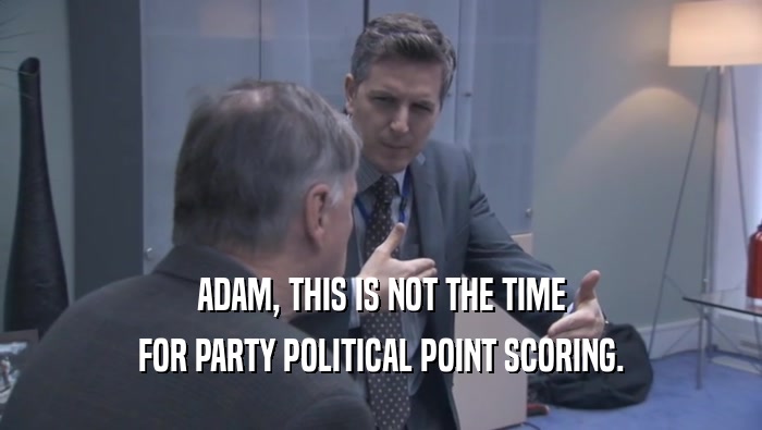 ADAM, THIS IS NOT THE TIME FOR PARTY POLITICAL POINT SCORING. 