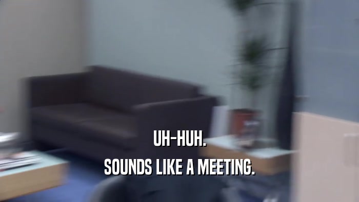 UH-HUH. SOUNDS LIKE A MEETING. 