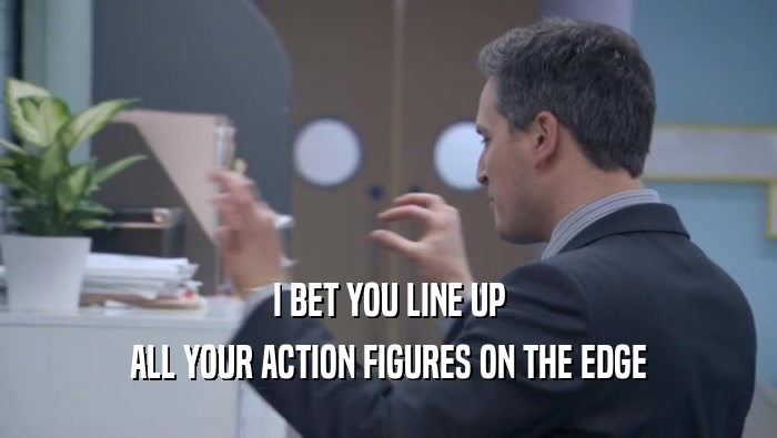 I BET YOU LINE UP ALL YOUR ACTION FIGURES ON THE EDGE ALL YOUR ACTION FIGURES ON THE EDGE
