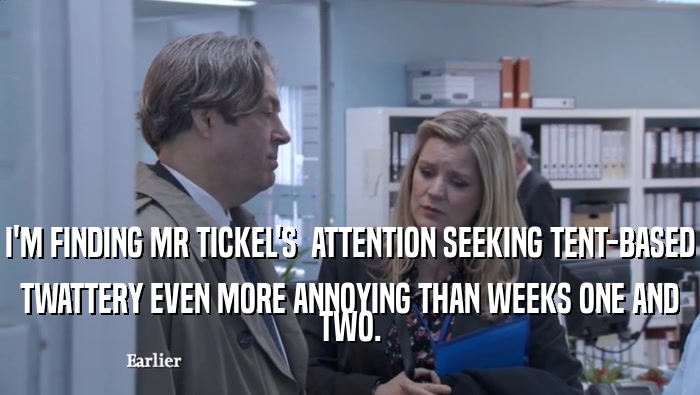 I'M FINDING MR TICKEL'S  ATTENTION SEEKING TENT-BASED TWATTERY EVEN MORE ANNOYING THAN WEEKS ONE AND TWO. 