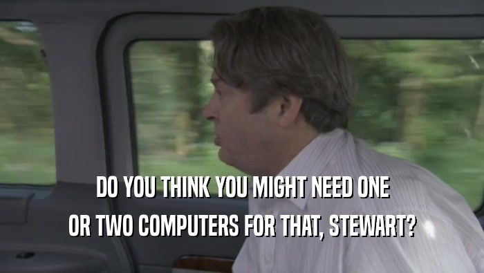 DO YOU THINK YOU MIGHT NEED ONE OR TWO COMPUTERS FOR THAT, STEWART? 