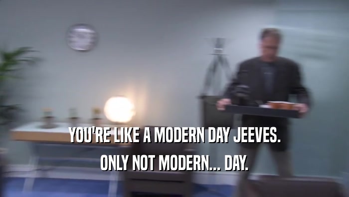 YOU'RE LIKE A MODERN DAY JEEVES. ONLY NOT MODERN... DAY. 