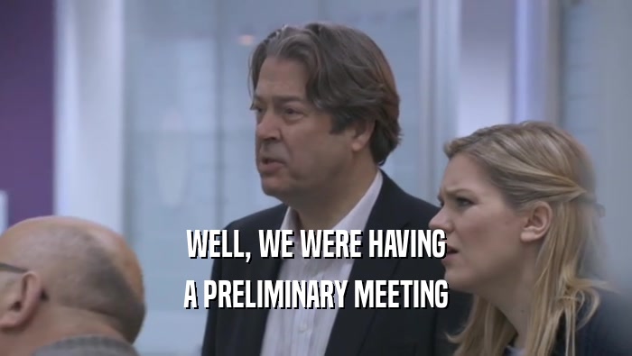 WELL, WE WERE HAVING A PRELIMINARY MEETING A PRELIMINARY MEETING