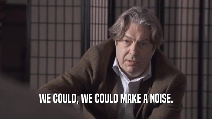 WE COULD, WE COULD MAKE A NOISE.  