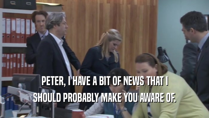 PETER, I HAVE A BIT OF NEWS THAT I SHOULD PROBABLY MAKE YOU AWARE OF. 
