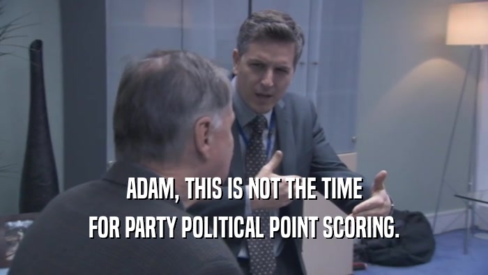 ADAM, THIS IS NOT THE TIME FOR PARTY POLITICAL POINT SCORING. 
