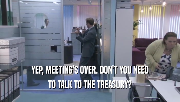 YEP, MEETING'S OVER. DON'T YOU NEED
 TO TALK TO THE TREASURY?
 