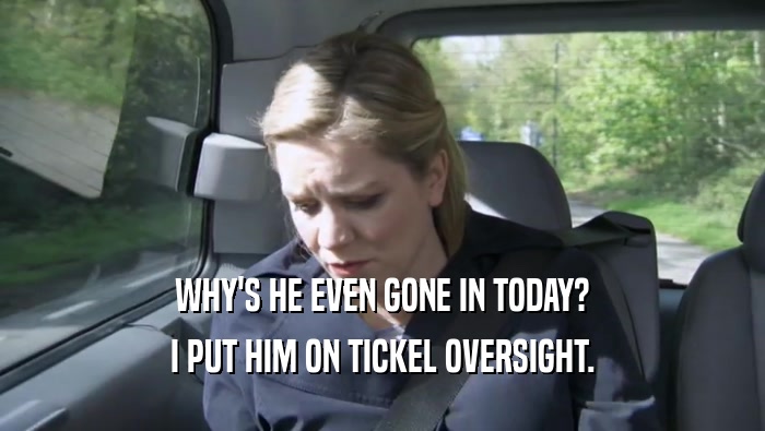 WHY'S HE EVEN GONE IN TODAY? I PUT HIM ON TICKEL OVERSIGHT. I PUT HIM ON TICKEL OVERSIGHT.