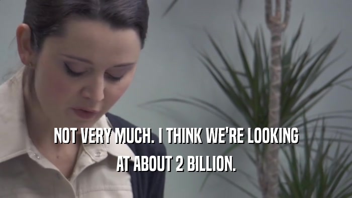 NOT VERY MUCH. I THINK WE'RE LOOKING AT ABOUT 2 BILLION. 