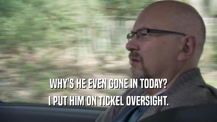 WHY'S HE EVEN GONE IN TODAY? I PUT HIM ON TICKEL OVERSIGHT. I PUT HIM ON TICKEL OVERSIGHT.