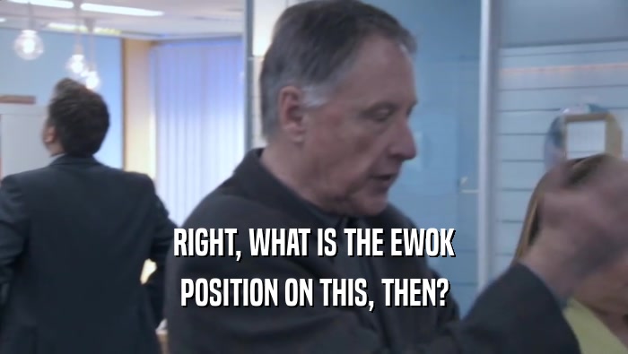 RIGHT, WHAT IS THE EWOK POSITION ON THIS, THEN? 