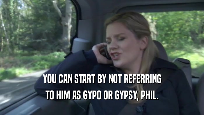 YOU CAN START BY NOT REFERRING TO HIM AS GYPO OR GYPSY, PHIL. 