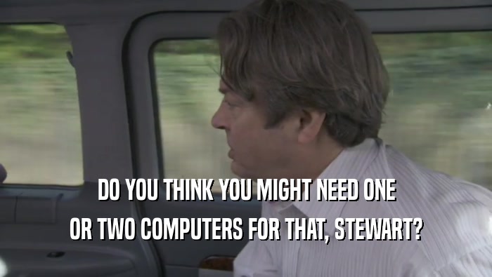 DO YOU THINK YOU MIGHT NEED ONE OR TWO COMPUTERS FOR THAT, STEWART? 