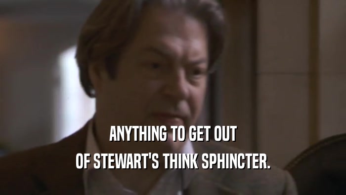 ANYTHING TO GET OUT OF STEWART'S THINK SPHINCTER. 