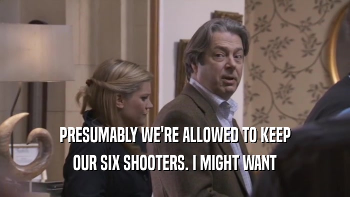 PRESUMABLY WE'RE ALLOWED TO KEEP OUR SIX SHOOTERS. I MIGHT WANT OUR SIX SHOOTERS. I MIGHT WANT