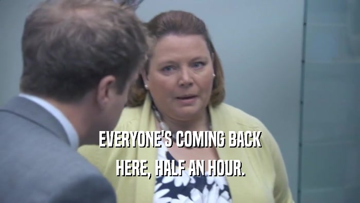 EVERYONE'S COMING BACK HERE, HALF AN HOUR. 
