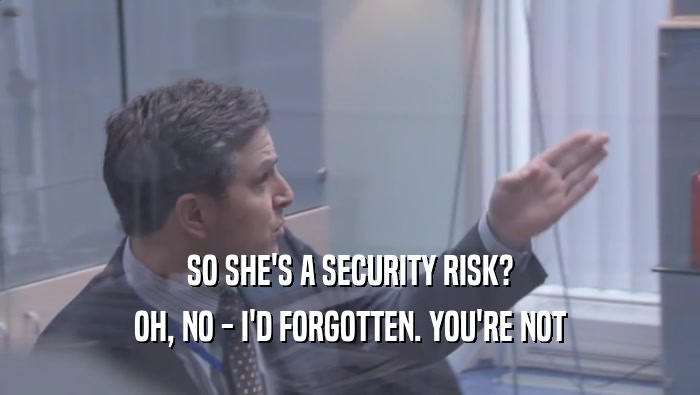 SO SHE'S A SECURITY RISK? OH, NO - I'D FORGOTTEN. YOU'RE NOT OH, NO - I'D FORGOTTEN. YOU'RE NOT