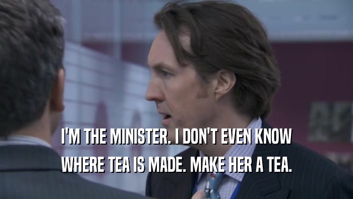 I'M THE MINISTER. I DON'T EVEN KNOW WHERE TEA IS MADE. MAKE HER A TEA. 