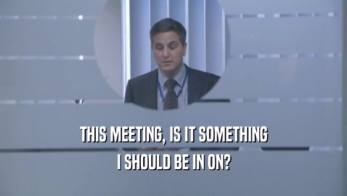 THIS MEETING, IS IT SOMETHING I SHOULD BE IN ON? 