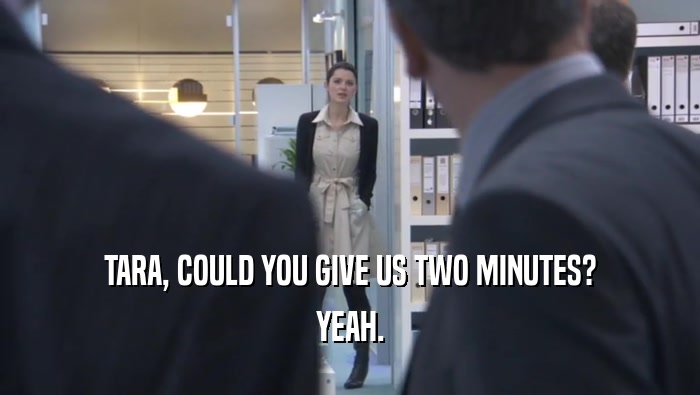 TARA, COULD YOU GIVE US TWO MINUTES? YEAH. 