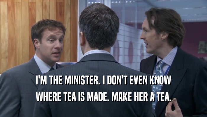 I'M THE MINISTER. I DON'T EVEN KNOW WHERE TEA IS MADE. MAKE HER A TEA. 