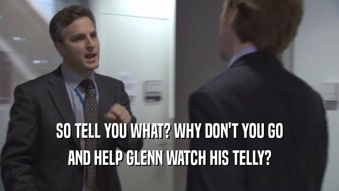 SO TELL YOU WHAT? WHY DON'T YOU GO AND HELP GLENN WATCH HIS TELLY? 