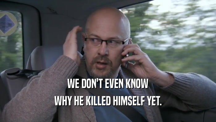 WE DON'T EVEN KNOW WHY HE KILLED HIMSELF YET. 