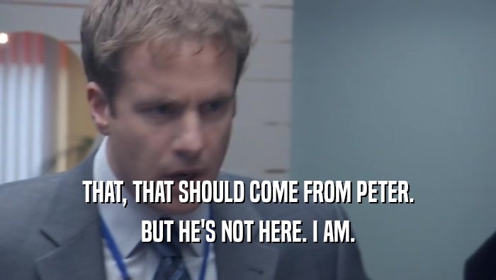 THAT, THAT SHOULD COME FROM PETER. BUT HE'S NOT HERE. I AM. 
