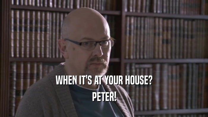 WHEN IT'S AT YOUR HOUSE?
 PETER!
 