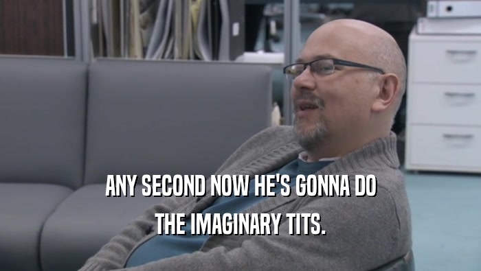 ANY SECOND NOW HE'S GONNA DO THE IMAGINARY TITS. 