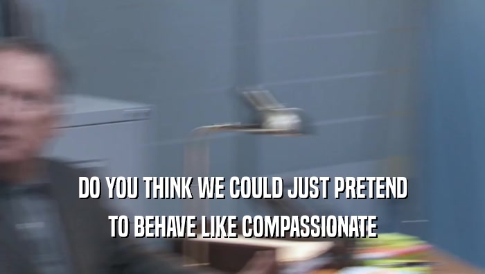 DO YOU THINK WE COULD JUST PRETEND TO BEHAVE LIKE COMPASSIONATE TO BEHAVE LIKE COMPASSIONATE