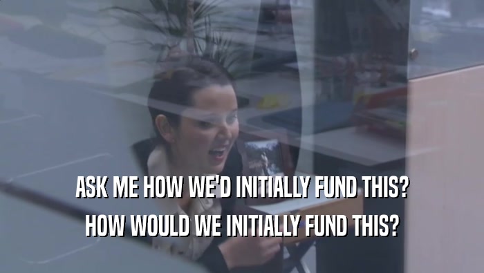 ASK ME HOW WE'D INITIALLY FUND THIS? HOW WOULD WE INITIALLY FUND THIS? HOW WOULD WE INITIALLY FUND THIS?