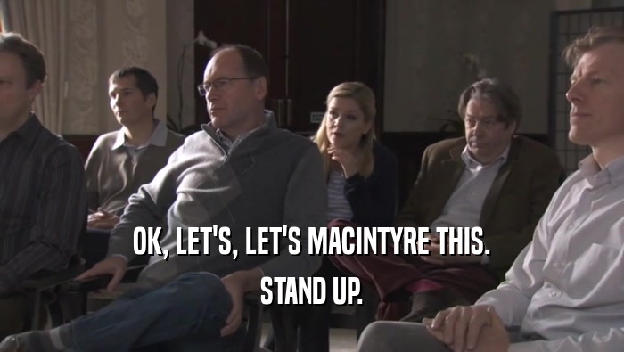 OK, LET'S, LET'S MACINTYRE THIS. STAND UP. 
