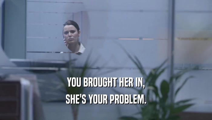 YOU BROUGHT HER IN, SHE'S YOUR PROBLEM. 
